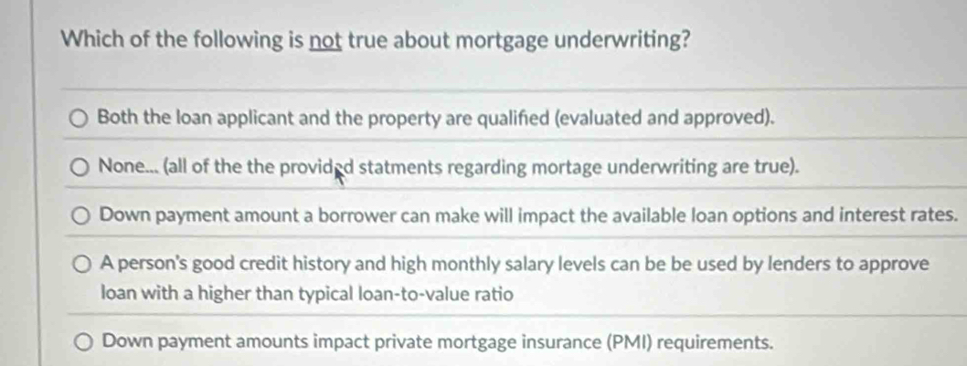 Which of the following is not true about mortgage underwriting?
Both the loan applicant and the property are qualified (evaluated and approved).
None... (all of the the provided statments regarding mortage underwriting are true).
Down payment amount a borrower can make will impact the available loan options and interest rates.
A person's good credit history and high monthly salary levels can be be used by lenders to approve
loan with a higher than typical loan-to-value ratio
Down payment amounts impact private mortgage insurance (PMI) requirements.