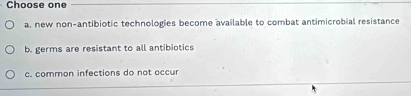 Choose one
a. new non-antibiotic technologies become available to combat antimicrobial resistance
b. germs are resistant to all antibiotics
c. common infections do not occur