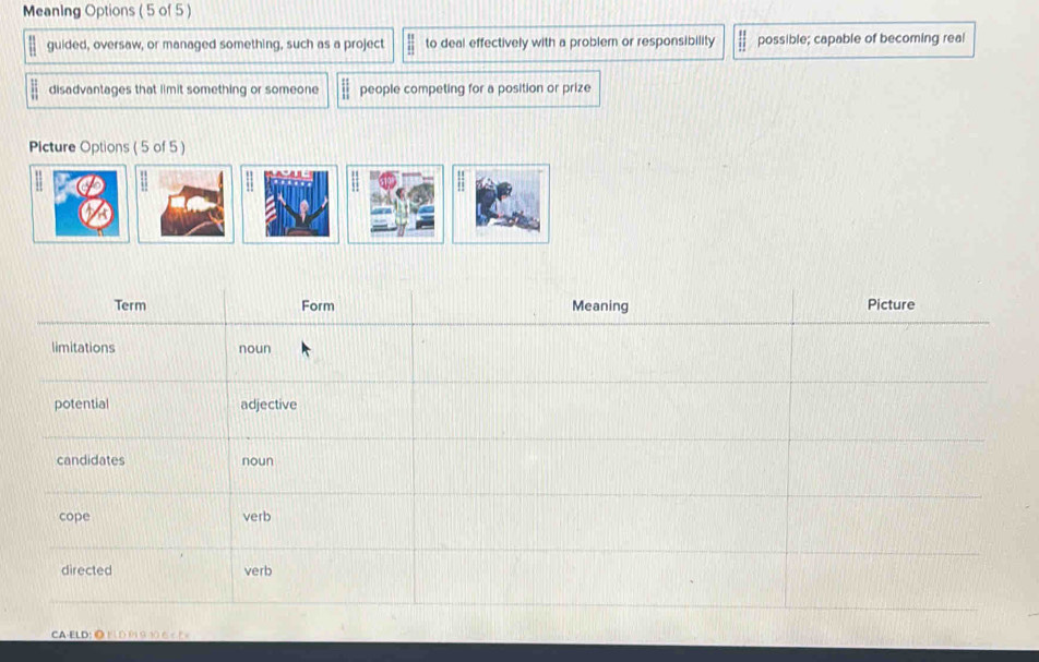 Meaning Options (5 of 5) 
guided, oversaw, or managed something, such as a project  11/11  to deal effectively with a problem or responsibility  11/11  possible; capable of becoming real 
disadvantages that limit something or someone people competing for a position or prize 
Plcture Options ( 5 of 5) 
CA-ELD: ◎ F 1 D P1 9 10 6 < F =