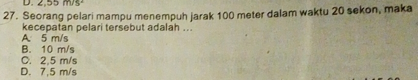 2,55m/s^2
27. Seorang pelari mampu menempuh jarak 100 meter dalam waktu 20 sekon, maka
kecepatan pelari tersebut adalah ..
A. 5 m/s
B. 10 m/s
C. 2,5 m/s
D. 7,5 m/s