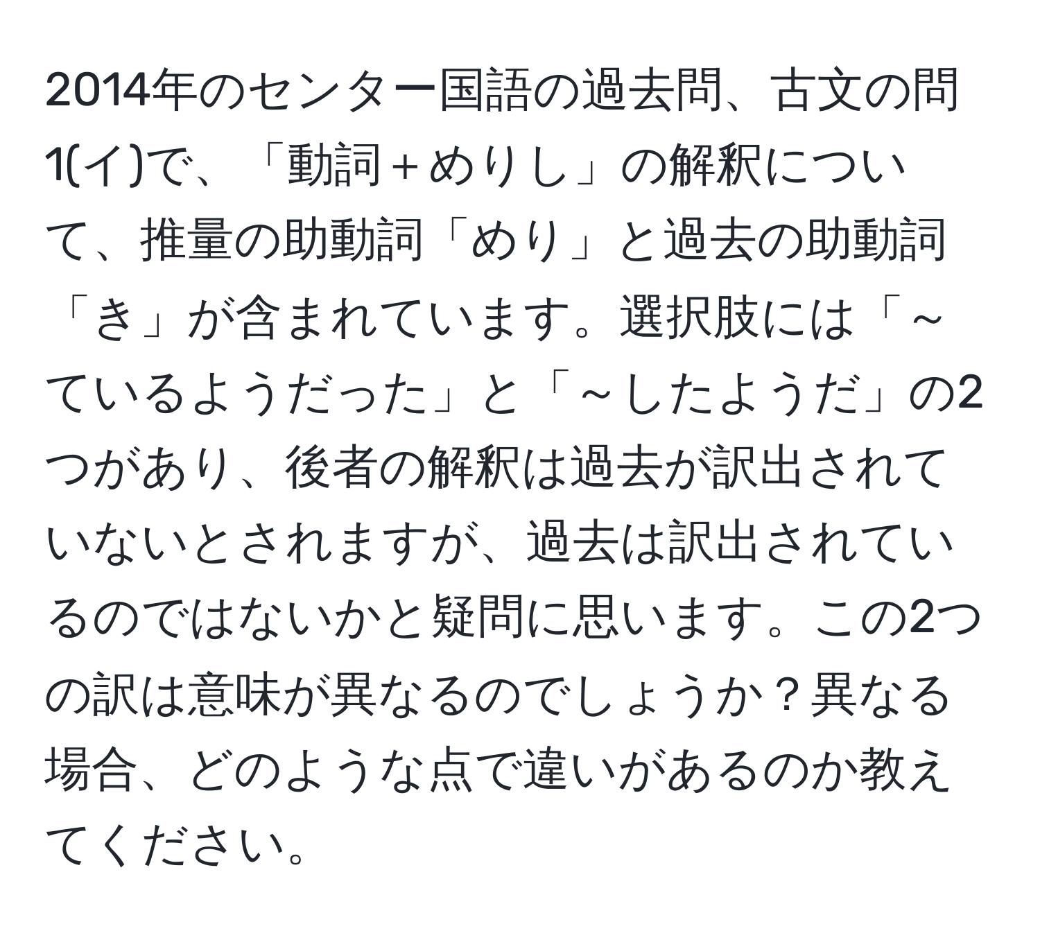 2014年のセンター国語の過去問、古文の問1(イ)で、「動詞＋めりし」の解釈について、推量の助動詞「めり」と過去の助動詞「き」が含まれています。選択肢には「～ているようだった」と「～したようだ」の2つがあり、後者の解釈は過去が訳出されていないとされますが、過去は訳出されているのではないかと疑問に思います。この2つの訳は意味が異なるのでしょうか？異なる場合、どのような点で違いがあるのか教えてください。