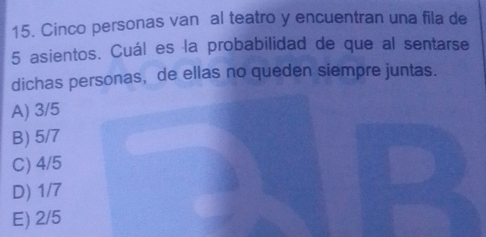 Cinco personas van al teatro y encuentran una fila de
5 asientos. Cuál es la probabilidad de que al sentarse
dichas personas, de ellas no queden siempre juntas.
A) 3/5
B) 5/7
C) 4/5
D) 1/7
E) 2/5