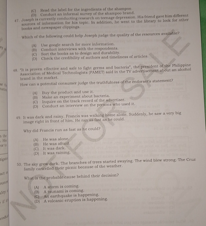 (C) Read the label for the ingredients of the shampoo.
(D) Conduct an informal survey of the shampoo brand.
47. Joseph is currently conducting research on teenage depression. His friend gave him different
sources of information for his topic. In addition, he went to the library to look for other
books and newspaper clippings.
Which of the following could help Joseph judge the quality of the resources available?
(A) Use google search for more information.
(B) Conduct interviews with the respondents.
(C) Sort the books as to design and durability.
(D) Check the credibility of authors and timeliness of articles.
48. "It is proven effective and safe to fight germs and bacteria", the president of the Philippine
Association of Medical Technologists (PAMET) said in the TV advertisement about an alcohol
brand in the market.
ar How can a potential consumer judge the truthfulness of the endorser's statement?
natic
(A) Buy the product and use it.
(B) Make an experiment about bacteria.
(C) Inquire on the track record of the advertiser.
(D) Conduct an interview on the persons who used it.
49. It was dark and rainy. Francis was walking home alone. Suddenly, he saw a very big
image right in front of him. He ran as fast as he could.
Why did Francis run as fast as he could?
the
、 His (A) He was alone.
or t (B) He was afraid.
(C) It was dark.
(D) It was raining.
tigato
50. The sky grew dark. The branches of trees started swaying. The wind blew strong. The Cruz
family cancelled their picnic because of the weather.
act o
What is the probable cause behind their decision?
ou n
(A) A storm is coming.
ality (B) A tsunami is coming.
(C) An earthquake is happening.
if it (D) A volcanic eruption is happening.
rodu