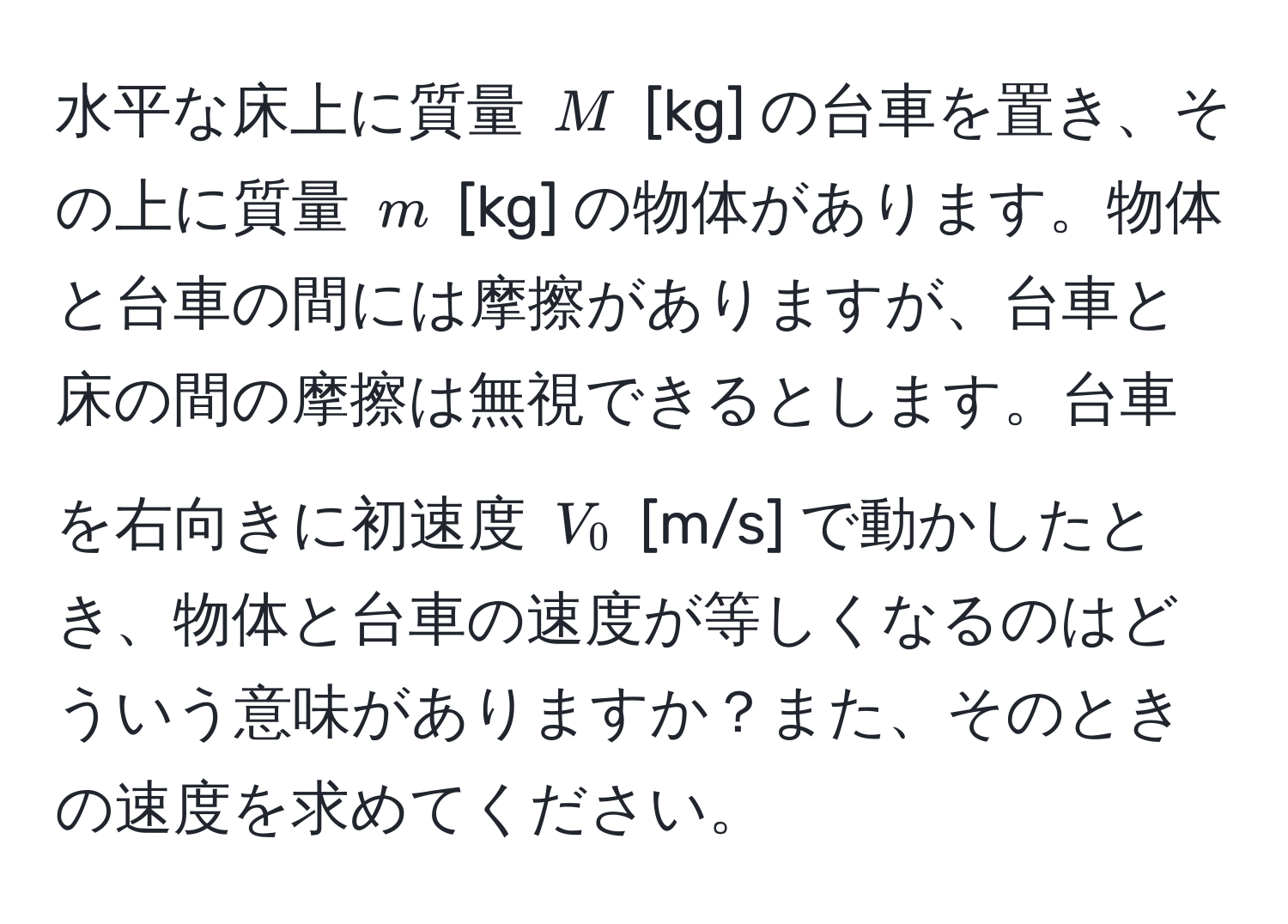 水平な床上に質量 $M$ [kg] の台車を置き、その上に質量 $m$ [kg] の物体があります。物体と台車の間には摩擦がありますが、台車と床の間の摩擦は無視できるとします。台車を右向きに初速度 $V_0$ [m/s] で動かしたとき、物体と台車の速度が等しくなるのはどういう意味がありますか？また、そのときの速度を求めてください。