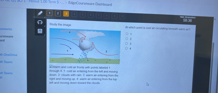 QI SCI 1 - Period 1.00 Term S -... EdgeCourseware Dashboard
1 2 3 4 5 6 7 B 9 TIME REMAINING
58:36
Study the image. At which point is cool air circulating beneath warm air?
cements
1
urseware2
ard
3
4
ft OneDrive
oft Teams
Warm and cold air fronts with points labeled 1
oft Teams through 4. 1: cold air entering from the left and moving
down. 2: clouds with rain. 3: warm air entering from the
25
right and moving up. 4: warm air entering from the top
left and moving down toward the clouds