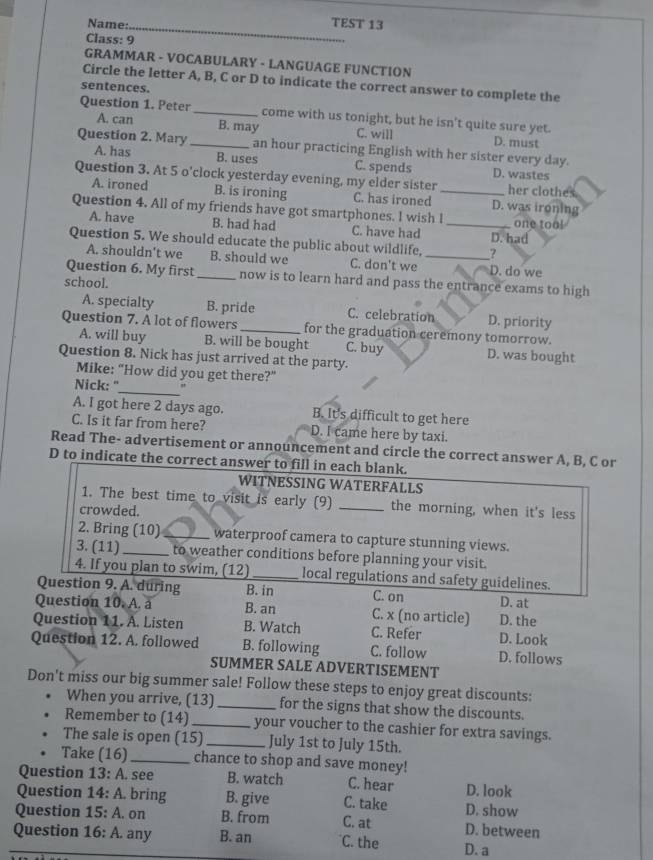 Name:_ TEST 13
Class: 9
GRAMMAR - VOCABULARY - LANGUAGE FUNCTION
Circle the letter A, B, C or D to indicate the correct answer to complete the
sentences.
Question 1. Peter_ come with us tonight, but he isn't quite sure yet.
A. can B. may C. will D. must
Question 2. Mary _an hour practicing English with her sister every day.
A. has B. uses C. spends D. wastes
Question 3. At 5 o'clock yesterday evening, my elder sister_ her clothes
A. ironed B. is ironing C. has ironed D. was ironing
Question 4. All of my friends have got smartphones. I wish I _one too!
A. have B. had had C. have had D. had
Question 5. We should educate the public about wildlife,_ ?
A. shouldn't we B. should we C. don't we D. do we
Question 6. My first _now is to learn hard and pass the entrance exams to high
school.
A. specialty B. pride C. celebration D. priority
Question 7. A lot of flowers _for the graduation ceremony tomorrow.
A. will buy B. will be bought C. buy D. was bought
Question 8. Nick has just arrived at the party.
Mike: “How did you get there?”
_
Nick: " "
A. I got here 2 days ago. B. It's difficult to get here
C. Is it far from here? D. I came here by taxi.
Read The- advertisement or announcement and circle the correct answer A, B, C or
D to indicate the correct answer to fill in each blank.
WITNESSING WATERFALLS
1. The best time to visit is early (9) _the morning, when it's less
crowded.
2. Bring (10) _waterproof camera to capture stunning views.
3. (11)_ to weather conditions before planning your visit.
4. If you plan to swim, (12)_ local regulations and safety guidelines.
Question 9. A. during B. in C. on D. at
Question 10. A. a B. an C. x (no article) D. the
Question 11. A. Listen B. Watch C. Refer D. Look
Question 12. A. followed B. following C. follow D. follows
SUMMER SALE ADVERTISEMENT
Don't miss our big summer sale! Follow these steps to enjoy great discounts:
When you arrive, (13) _for the signs that show the discounts.
Remember to (14) _your voucher to the cashier for extra savings.
The sale is open (15)_ July 1st to July 15th.
Take (16)_ chance to shop and save money!
Question 13: A. see B. watch C. hear D. look
Question 14: A. bring B. give C. take D. show
Question 15: A. on B. from C. at D. between
Question 16: A. any B. an C. the D. a