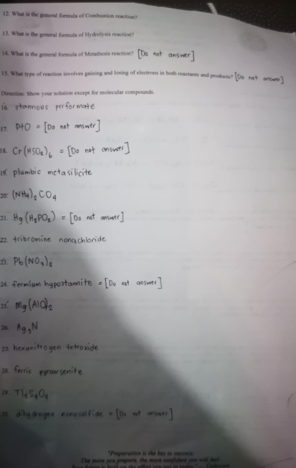 What is the general formula of Combustion reaction? 
13. What is the general formula of Hydrolysis reaction? 
14. What is the general formula of Metathesis reaction? 
15. What type of reaction involves gaining and losing of electrons in both reactants and 
Direction: Show your solution except for molecular compounds.
σ
17. 
20. 
21 
ion is the key to succes . 
The more you prepare, the more confident you will feel