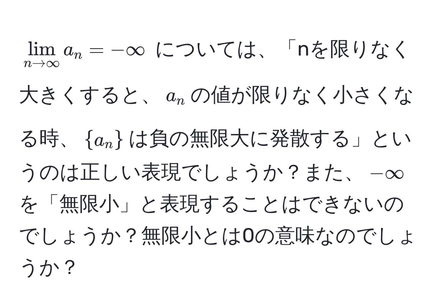 $lim_n to ∈fty a_n = -∈fty$ については、「nを限りなく大きくすると、$a_n$の値が限りなく小さくなる時、$a_n$は負の無限大に発散する」というのは正しい表現でしょうか？また、$-∈fty$を「無限小」と表現することはできないのでしょうか？無限小とは0の意味なのでしょうか？