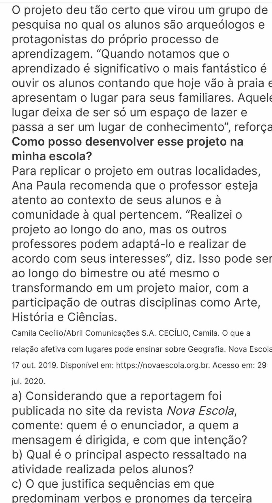 projeto deu tão certo que virou um grupo de
pesquisa no qual os alunos são arqueólogos e
protagonistas do próprio processo de
aprendizagem. “Quando notamos que o
aprendizado é significativo o mais fantástico é
ouvir os alunos contando que hoje vão à praia e
apresentam o lugar para seus familiares. Aquele
lugar deixa de ser só um espaço de lazer e
passa a ser um lugar de conhecimento'', reforça
Como posso desenvolver esse projeto na
minha escola?
Para replicar o projeto em outras localidades,
Ana Paula recomenda que o professor esteja
atento ao contexto de seus alunos e à
comunidade à qual pertencem. “Realizei o
projeto ao longo do ano, mas os outros
professores podem adaptá-lo e realizar de
acordo com seus interesses'', diz. Isso pode ser
ao longo do bimestre ou até mesmo o
transformando em um projeto maior, com a
participação de outras disciplinas como Arte,
História e Ciências.
Camila Cecílio/Abril Comunicações S.A. CECÍLIO, Camila. O que a
relação afetiva com lugares pode ensinar sobre Geografia. Nova Escola
17 out. 2019. Disponível em: https://novaescola.org.br. Acesso em: 29
jul. 2020.
a) Considerando que a reportagem foi
publicada no site da revista Nova Escola,
comente: quem é o enunciador, a quem a
mensagem é dirigida, e com que intenção?
b) Qual é o principal aspecto ressaltado na
atividade realizada pelos alunos?
c) O que justifica sequências em que
predominam verbos e pronomes da terceira