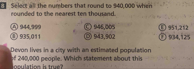 Select all the numbers that round to 940,000 when
rounded to the nearest ten thousand.
A 944,999 946,005 E 951,212
⑧ 935,011 D 943,902 F) 934,125
Devon lives in a city with an estimated population
of 240,000 people. Which statement about this
opulation is true?