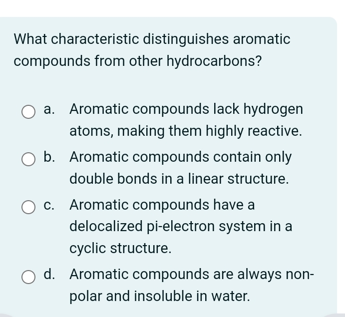 What characteristic distinguishes aromatic
compounds from other hydrocarbons?
a. Aromatic compounds lack hydrogen
atoms, making them highly reactive.
b. Aromatic compounds contain only
double bonds in a linear structure.
c. Aromatic compounds have a
delocalized pi-electron system in a
cyclic structure.
d. Aromatic compounds are always non-
polar and insoluble in water.