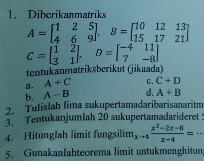 Diberikanmatriks
A=beginbmatrix 1&2&5 4&6&9endbmatrix , B=beginbmatrix 10&12&13 15&17&21endbmatrix
C=beginbmatrix 1&2 3&1endbmatrix , D=beginbmatrix -4&11 7&-8endbmatrix
tentukanmatriksberikut (jikaada)
a. A+C
C. C+D
b. A-B
d. A+B
2. Tulislah lima sukupertamadaribarisanaritm
3. Tentukanjumlah 20 sukupertamadarideret 
4. Hitunglah limit fungsilim limlimits _xto 4 (x^2-2x-8)/x-4 = _ . .
5. Gunakanlahteorema limit untukmenghitun