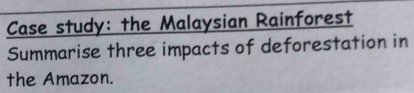 Case study: the Malaysian Rainforest 
Summarise three impacts of deforestation in 
the Amazon.