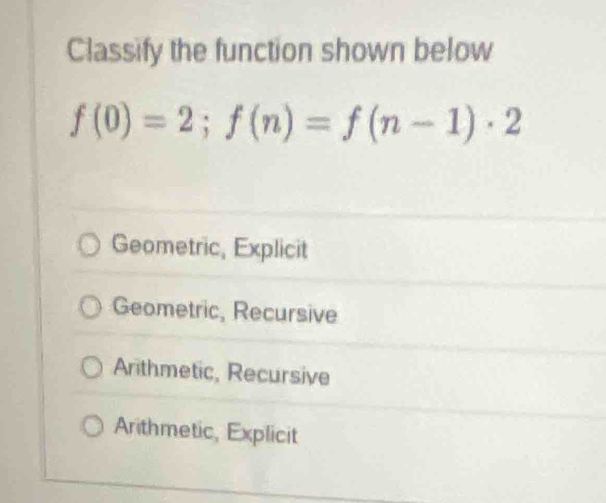 Classify the function shown below
f(0)=2; f(n)=f(n-1)· 2
Geometric, Explicit
Geometric, Recursive
Arithmetic, Recursive
Arithmetic, Explicit