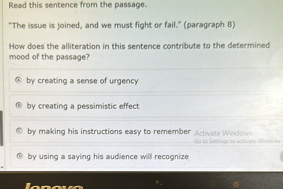 Read this sentence from the passage.
“The issue is joined, and we must fight or fail.” (paragraph 8)
How does the alliteration in this sentence contribute to the determined
mood of the passage?
by creating a sense of urgency
by creating a pessimistic effect
by making his instructions easy to remember Activate Windows
Go to Settings to activate Windows
by using a saying his audience will recognize