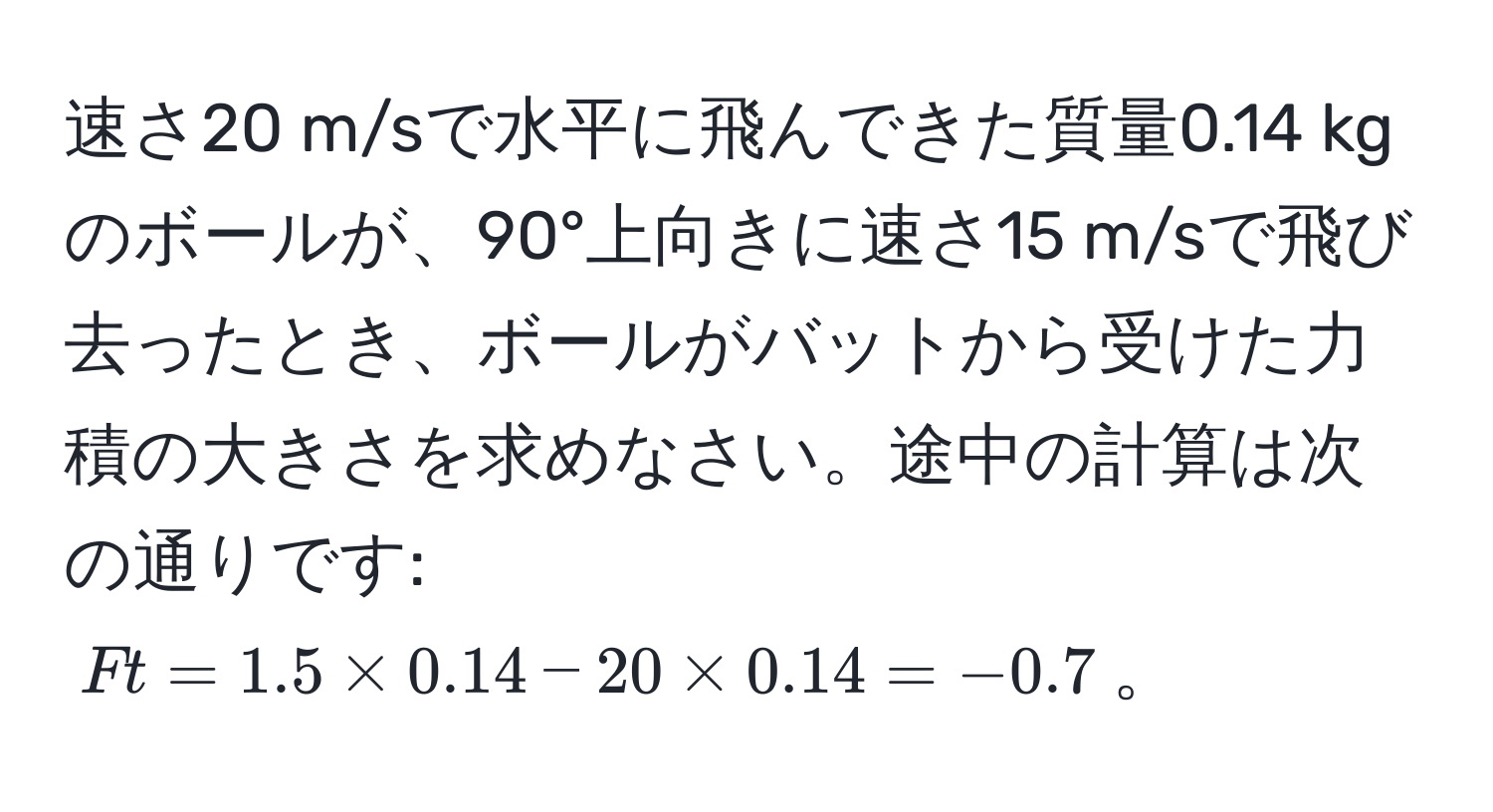 速さ20 m/sで水平に飛んできた質量0.14 kgのボールが、90°上向きに速さ15 m/sで飛び去ったとき、ボールがバットから受けた力積の大きさを求めなさい。途中の計算は次の通りです: ( Ft = 1.5 * 0.14 - 20 * 0.14 = -0.7 )。