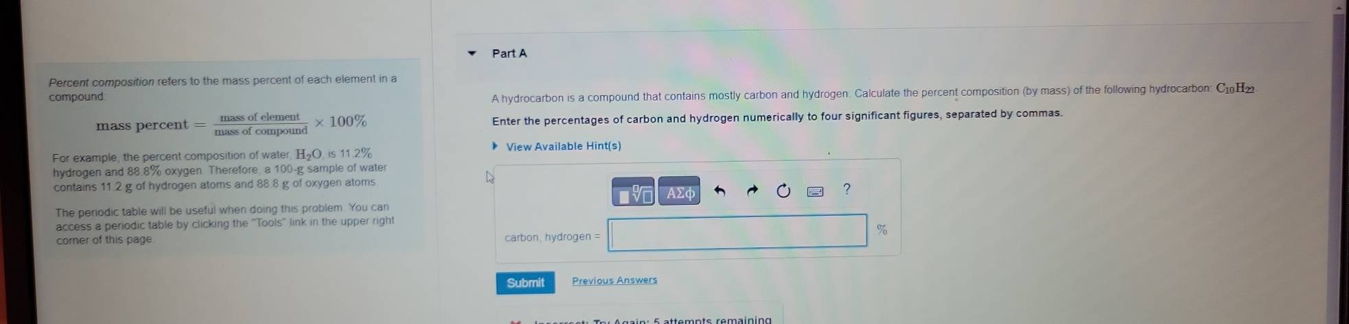 Percent composition refers to the mass percent of each element in a 
compound 
A hydrocarbon is a compound that contains mostly carbon and hydrogen. Calculate the percent composition (by mass) of the following hydrocarbon: С₁H₂
mass percent = massofelement/massofcompound * 100% Enter the percentages of carbon and hydrogen numerically to four significant figures, separated by commas. 
For example, the percent composition of water, H_2O 11.2%
View Available Hint(s) 
hydrogen and 88.8% oxygen. Therefore a 100-g sample of water 
contains 11.2 g of hydrogen atoms and 88.8 g of oxygen atoms 
AΣq 
? 
The periodic table will be useful when doing this problem. You can 
access a periodic table by clicking the ''Tools'' link in the upper right
%
corner of this page. carbon, hydrogen =
Submit Previous Answers