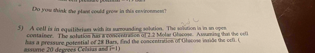 Do you think the plant could grow in this environment? 
5) A cell is in equilibrium with its surrounding solution. The solution is in an open 
container. The solution has a concentration of 2.2 Molar Glucose. Assuming that the cell 
has a pressure potential of 28 Bars, find the concentration of Glucose inside the cell. ( 
assume 20 degrees Celsius and i=1)