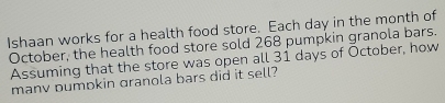 Ishaan works for a health food store. Each day in the month of 
October, the health food store sold 268 pumpkin granola bars. 
Assuming that the store was open all 31 days of October, how 
manv pumpkin granola bars did it sell?