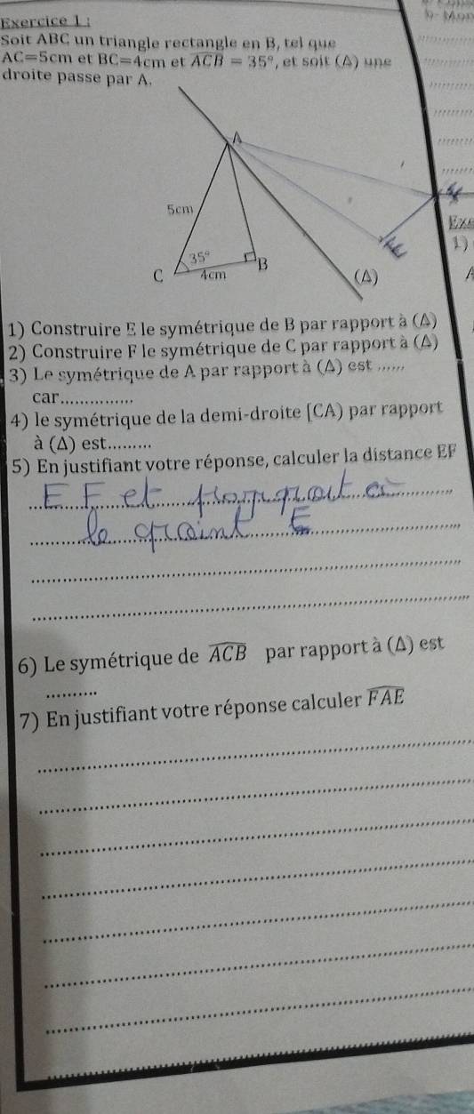 Soit ABC un triangle rectangle en B, tel que
AC=5cm et BC=4cm et widehat ACB=35° , et soit (A) une 
droite passe par A. 
A
5cm
Exs 
1)
35°
C 4cm B
(△) 
1) Construire E le symétrique de B par rapport à (A) 
2) Construire F le symétrique de C par rapport à (A) 
3) Le symétrique de A par rapport à (A) est ......, 
car_ 
4) le symétrique de la demi-droite [ CA) par rapport 
à (Δ) est.......... 
5) En justifiant votre réponse, calculer la distance EF 
_ 
_ 
_ 
_ 
6) Le symétrique de widehat ACB par rapport à (Δ) est 
_ 
7) En justifiant votre réponse calculer widehat FAE
_ 
_ 
_ 
_ 
_ 
_