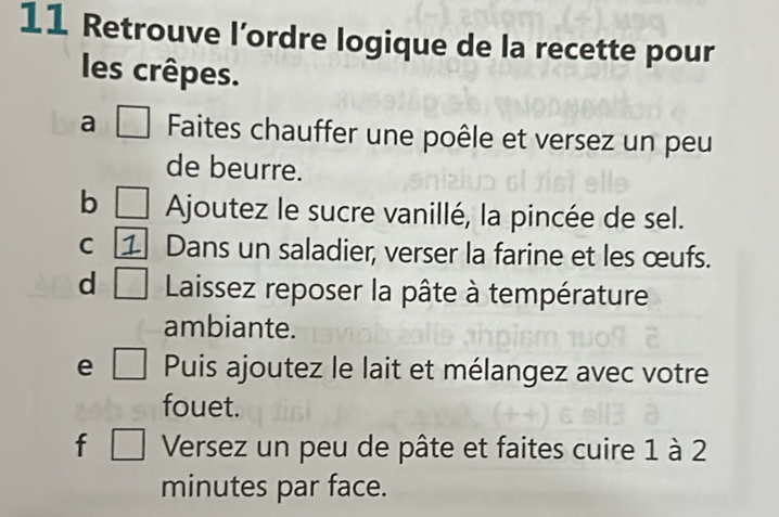 Retrouve l’ordre logique de la recette pour 
les crêpes. 
a □ Faites chauffer une poêle et versez un peu 
de beurre. 
b □ Ajoutez le sucre vanillé, la pincée de sel. 
C Dans un saladier, verser la farine et les œufs. 
d □ Laissez reposer la pâte à température 
ambiante. 
e □ Puis ajoutez le lait et mélangez avec votre 
fouet. 
f □ Versez un peu de pâte et faites cuire 1 à 2 
minutes par face.