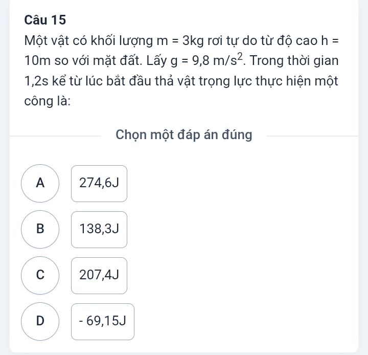 Một vật có khối lượng m=3kg rơi tự do từ độ cao h=
10m so với mặt đất. Lấy g=9,8m/s^2. Trong thời gian
1,2s kể từ lúc bắt đầu thả vật trọng lực thực hiện một
công là:
Chọn một đáp án đúng
A 274,6J
B 138,3J
C 207,4J
D - 69,15J