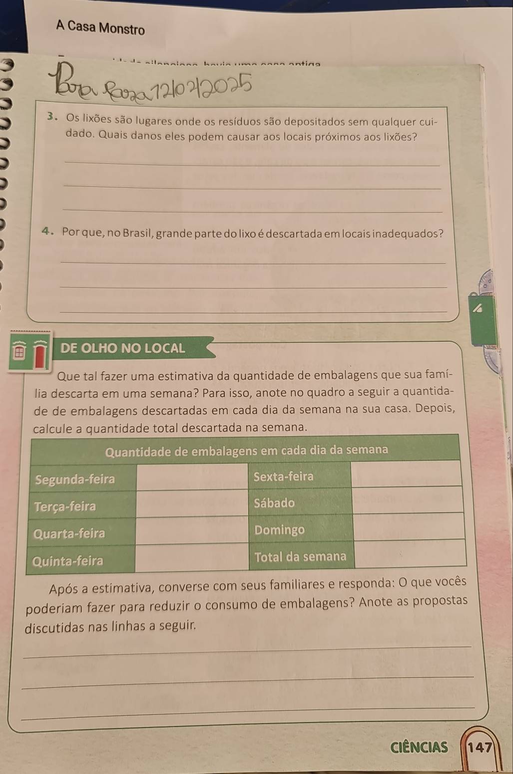 A Casa Monstro 
3. Os lixões são lugares onde os resíduos são depositados sem qualquer cui- 
dado. Quais danos eles podem causar aos locais próximos aos lixões? 
_ 
_ 
_ 
4. Por que, no Brasil, grande parte do lixo é descartada em locais inadequados? 
_ 
_ 
_ 
DE OLHO NO LOCAL 
Que tal fazer uma estimativa da quantidade de embalagens que sua famí- 
lia descarta em uma semana? Para isso, anote no quadro a seguir a quantida- 
de de embalagens descartadas em cada dia da semana na sua casa. Depois, 
al descartada na semana. 
Após a estimativa, converse com seus familiares e responda: O que 
poderiam fazer para reduzir o consumo de embalagens? Anote as propostas 
discutidas nas linhas a seguir. 
_ 
_ 
_ 
CIÊNCIAS 147
