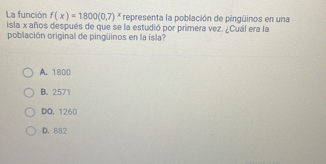 La función f(x)=1800(0,7)^x representa la población de pingüinos en una
isla x años después de que se la estudió por primera vez. ¿Cuál era la
población original de pingüinos en la isla?
A. 1800
B. 2571
DO. 1260
D. 882