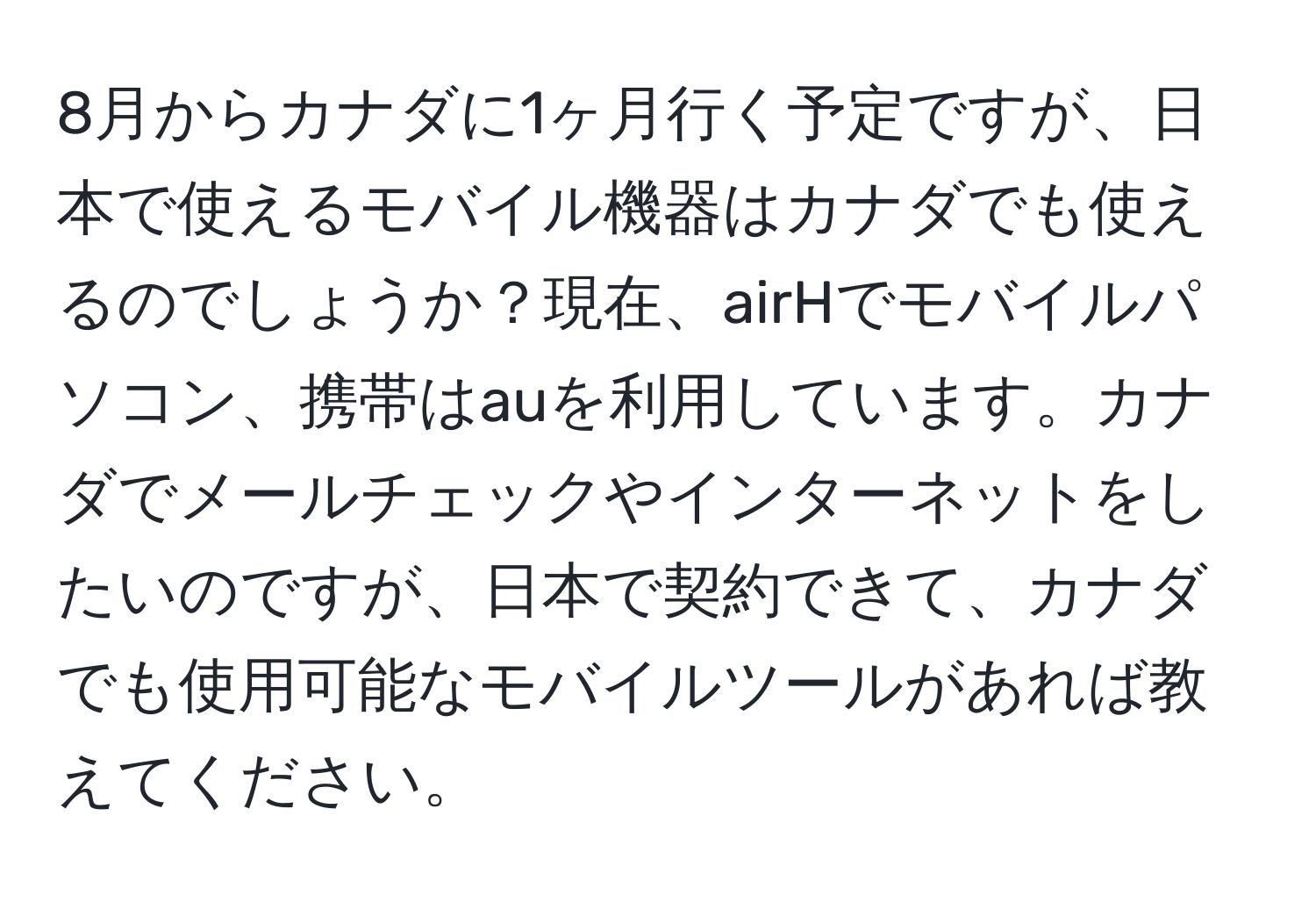 8月からカナダに1ヶ月行く予定ですが、日本で使えるモバイル機器はカナダでも使えるのでしょうか？現在、airHでモバイルパソコン、携帯はauを利用しています。カナダでメールチェックやインターネットをしたいのですが、日本で契約できて、カナダでも使用可能なモバイルツールがあれば教えてください。