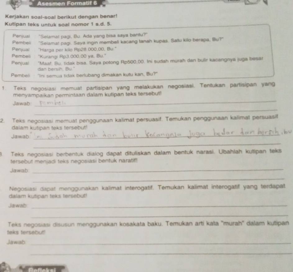 Asesmen Formatif 6
Kerjakan soal-soal berikut dengan benar!
Kutipan teks untuk soal nomor 1 s.d. 5.
Penjual "Selama! pagi, Bu. Ada yang bisa saya bantu?"
Pembeli "Selama! pagi. Saya ingin membeli kacang tanah kupas. Satu kilo berapa, Bu?"
Penjual "Harga per kilo Rp28.000,00, Bu."
Pembeli "Kurangi Rp3.000.00 ya, Bu."
Penjual "Maaf. Bu, tidak bisa. Saya potong Rp500,00. Ini sudah murah dan bulir kacangnya juga besar
dan bersih, Bu."
Pembeli "Ini semua tidak berlubang dimakan kutu kan, Bu?"
1. Teks negosiasi memuat partisipan yang melakukan negosiasi. Tentukan partisipan yang
menyampaikan permintaan dalam kutipan teks tersebut!
Jawab:
_
_
2. Teks negosiasi memuat penggunaan kalimat persuasif. Temukan penggunaan kalimal persuasif
dalam kutipan teks tersebut!
Jawab
_
_
3. Teks negosiasi berbentuk dialog dapat dituliskan dalam bentuk narasi. Ubahlah kutipan teks
tersebut menjadi teks negosiasi bentuk naratif!
Jawab
_
_
Negosiasi dapat menggunakan kalimat interogatif. Temukan kalimat interogatif yang terdapat
dalam kutipan teks tersebut!
Jawab_
_
Teks negosiasi disusun menggunakan kosakata baku. Temukan arti kata ''murah'' dalam kutipan
teks tersebut!
Jawab_
_
Roflokel