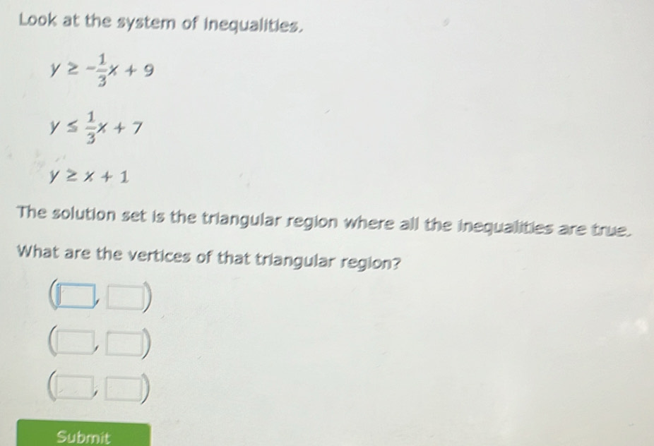 Look at the system of inequalities.
y≥ - 1/3 x+9
y≤  1/3 x+7
y≥ x+1
The solution set is the triangular region where all the inequalities are true.
What are the vertices of that triangular region?
(□ ,□ )
(□ ,□ )
(□ ,□ )
Submit