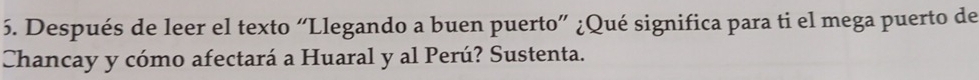 Después de leer el texto “Llegando a buen puerto” ¿Qué significa para ti el mega puerto de 
Chancay y cómo afectará a Huaral y al Perú? Sustenta.