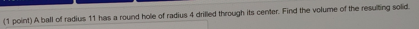 A ball of radius 11 has a round hole of radius 4 drilled through its center. Find the volume of the resulting solid.