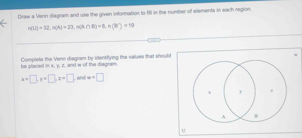 Draw a Venn diagram and use the given information to fill in the number of elements in each region.
n(U)=32, n(A)=23, n(A∩ B)=8, n(B')=19
Complete the Venn diagram by identifying the values that should
w
be placed in x, y, z, and w of the diagram.
x=□ , y=□ , z=□ , and w=□
U