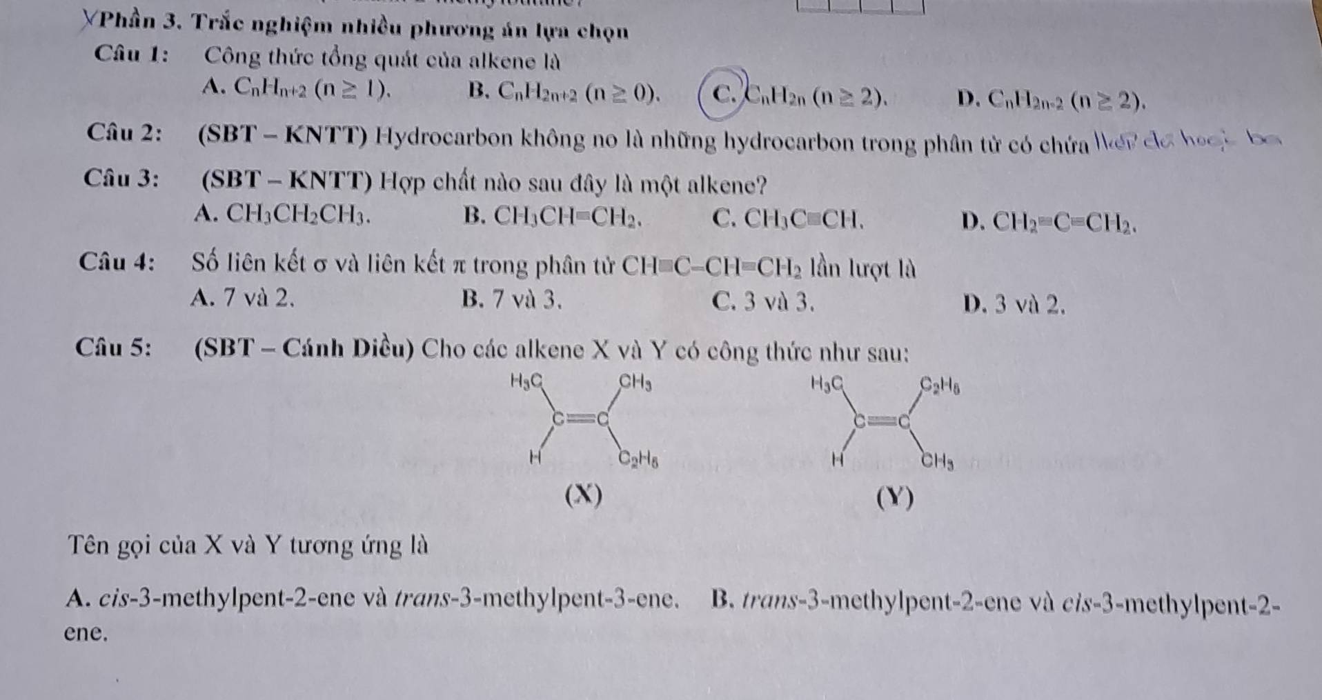 YPhần 3. Trắc nghiệm nhiều phương án lựa chọn
Câu 1: Công thức tổng quát của alkene là
A. C_nH_n+2(n≥ 1). B. C_nH_2n+2(n≥ 0). C. C_nH_2n(n≥ 2). D. C_nH_2n-2(n≥ 2).
Câu 2: *(SBT - KNTT) Hydrocarbon không no là những hydrocarbon trong phân tử có chứa N er đa hoại ba 
Câu 3: (SB T-KNTT) Hợp chất nào sau đây là một alkene?
A. CH_3CH_2CH_3. B. CH_3CH=CH_2. C. CH_3Cequiv CH. D. CH_2=Cequiv CH_2.
Câu 4: Số liên kết σ và liên kết π trong phân tử CH□ C-CH=CH_2 lần lượt là
A. 7 và 2. B. 7 và 3. C. 3 và 3. D. 3 và 2.
Câu 5: (SBT - Cánh Diều) Cho các alkene X và Y có công thức như sau:
(X) (Y)
Tên gọi của X và Y tương ứng là
A. cis-3-methylpent-2-ene và trans-3-methylpent-3-ene. B. trans-3-methylpent-2-ene và cis-3-methylpent-2-
ene.