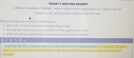 TODAY'S WRITING PROMPT 
In William Demille's "Ruthless," who or what is most responsible for Judson's death? 
Support your opinion with evidence from the text. 
When writing your response, remember to: 
start with a claim that clearly answers the prompt 
include two to three pieces of evidence that support your claim 
add reasoning: explain how your evidence supports your.claim 
BIYつS ∠ 
in william demille's ruthless Alec's is most responsible for judsons death. in paragraph 28, when 
judson was on the table he fell and Alec's quickly came to his aid and gave him the poisoned 
whiskey.