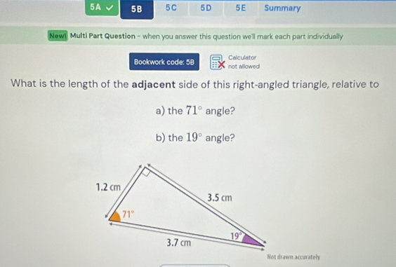 5A 5B 5C 5D 5E Summary
New! Multi Part Question - when you answer this question we'll mark each part individually
Calculator
Bookwork code: 5B not allowed
What is the length of the adjacent side of this right-angled triangle, relative to
a) the 71° angle?
b) the 19° angle?
Not drawn accurately