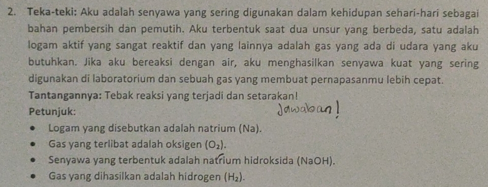 Teka-teki; Aku adalah senyawa yang sering digunakan dalam kehidupan sehari-hari sebagai 
bahan pembersih dan pemutih. Aku terbentuk saat dua unsur yang berbeda, satu adalah 
logam aktif yang sangat reaktif dan yang lainnya adalah gas yang ada di udara yang aku 
butuhkan. Jika aku bereaksi dengan air, aku menghasilkan senyawa kuat yang sering 
digunakan di laboratorium dan sebuah gas yang membuat pernapasanmu lebih cepat. 
Tantangannya: Tebak reaksi yang terjadi dan setarakan! 
Petunjuk: 
Logam yang disebutkan adalah natrium (Na). 
Gas yang terlibat adalah oksigen (O_2). 
Senyawa yang terbentuk adalah natrium hidroksida (NaOH). 
Gas yang dihasilkan adalah hidrogen (H_2).