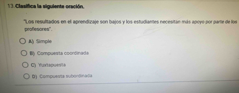 Clasifica la siguiente oración.
"Los resultados en el aprendizaje son bajos y los estudiantes necesitan más apoyo por parte de los
profesores".
A) Simple
B) Compuesta coordinada
C) Yuxtapuesta
D) Compuesta subordinada