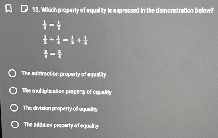 Which property of equality is expressed in the demonstration below?
 1/2 = 1/2 
 1/2 + 1/4 = 1/2 + 1/4 
 3/4 = 3/4 
The subtraction property of equality
The multiplication property of equality
The division property of equality
The addition property of equality