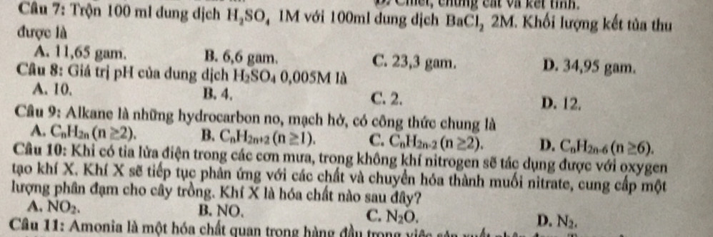 Cher, chung cất và kết tiíh.
Câu 7: Trộn 100 ml đung dịch H₂SO, 1M với 100ml dung dịch BaCl_22M. Khối lượng kết tủa thu
được là
A. 11,65 gam. B. 6,6 gam. C. 23,3 gam. D. 34,95 gam.
Câu 8: Giá trị pH của dung dịch Hz SO_4 0,005M là
A. 10. B. 4. C. 2. D. 12.
Cầu 9: Alkane là những hydrocarbon no, mạch hở, có công thức chung là
A. C_nH_2n(n≥ 2). B. C_nH_2n+2(n≥ 1). C. C_nH_2n-2(n≥ 2). D. C_nH_2n-6(n≥ 6). 
Câu 10: Khi có tia lửa điện trong các cơn mưa, trong không khí nitrogen sẽ tác dụng được với oxygen
tao khí X. Khí X sẽ tiếp tục phản ứng với các chất và chuyển hóa thành muối nitrate, cung cấp một
lượng phân đạm cho cây trồng. Khí X là hóa chất nào sau đây?
A. NO_2. B. NO.
C. N_2O. D. N_2. 
Câu 11: Amonia là một hóa chất quan trong hàng đầu trong vi