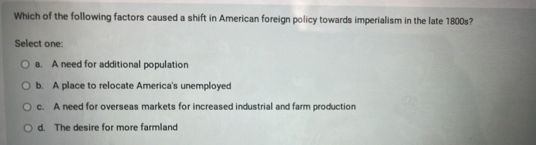 Which of the following factors caused a shift in American foreign policy towards imperialism in the late 1800s?
Select one:
a. A need for additional population
b. A place to relocate America's unemployed
c. A need for overseas markets for increased industrial and farm production
d. The desire for more farmland