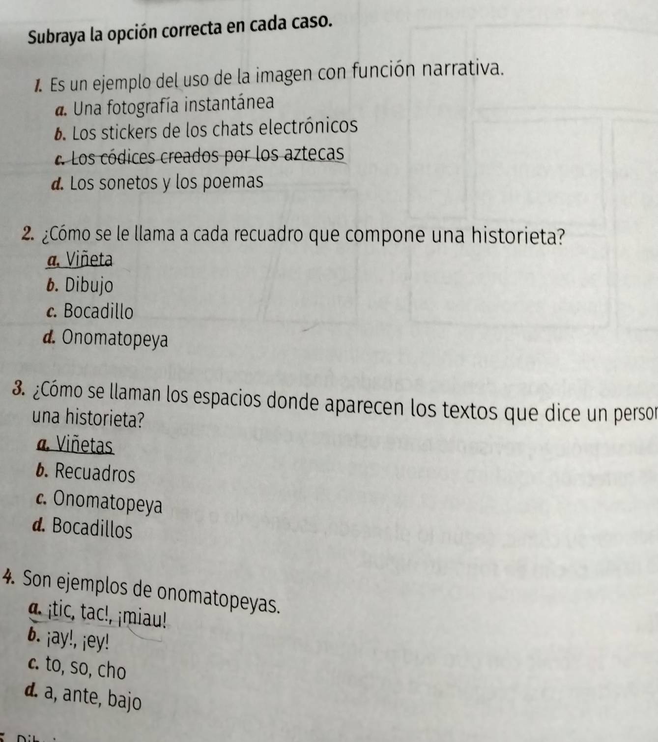 Subraya la opción correcta en cada caso.
1 Es un ejemplo del uso de la imagen con función narrativa.. Una fotografía instantánea
6. Los stickers de los chats electrónicos
« Los códices creados por los aztecas
d. Los sonetos y los poemas
2 ¿Cómo se le llama a cada recuadro que compone una historieta?
a. Viñeta
1. Dibujo
c. Bocadillo
d. Onomatopeya
3. ¿Cómo se llaman los espacios donde aparecen los textos que dice un persor
una historieta?
a Viñetas
6. Recuadros
c. Onomatopeya
d. Bocadillos
4. Son ejemplos de onomatopeyas.
a tic, ta miu!
6. ¡ay!, ¡ey!
c. to, so, cho
d. a, ante, bajo