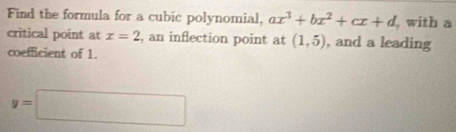 Find the formula for a cubic polynomial, ax^3+bx^2+cx+d , with a 
critical point at x=2 , an inflection point at (1,5) , and a leading 
coefficient of 1.
y=□