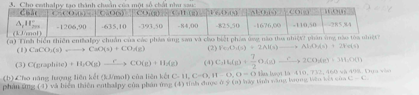 Cho enthalpyn của một số chất như sau:
(a) Tính biển thiên enthalpy chuẩn của các phân úng sau và cho biết phản ứng nào 
(1) CaCO_3(s)to CaO(s)+CO_2(g) (2) Fe_2O_3(s)+2Al(s)to Al_2O_3(s)+2Fe(s)
(3) C(graphite)+H_2O(g)xrightarrow i°CO(g)+H_2(g) (4) C_2H_6(g)+ 7/2 O_2(g)xrightarrow ?2CO_2(g)+3H_2O(l)
(b) Cho năng lượng liên kết (kJ/mol) của liên kết C AC-11,C=0,H-O,O=0 lần lượt là - 410, 732, 460 và 498. Dựa vào
phản ứng (4) và biển thiên enthalpy của phán ứng (4) tính được ở ý (a) hãy tính năng lượng liên kết của C-C