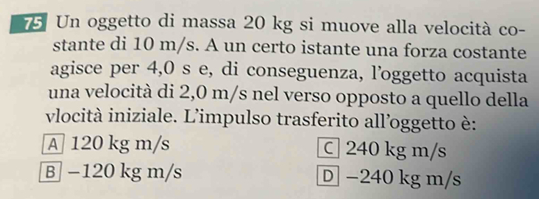 Un oggetto di massa 20 kg si muove alla velocità co-
stante di 10 m/s. A un certo istante una forza costante
agisce per 4,0 s e, di conseguenza, l’oggetto acquista
una velocità di 2,0 m/s nel verso opposto a quello della
vlocità iniziale. L'impulso trasferito all’oggetto è:
A 120 kg m/s C 240 kg m/s
B −120 kg m/s D −240 kg m/s