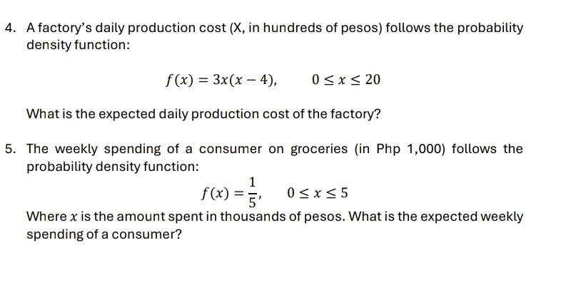 A factory’s daily production cost (X, in hundreds of pesos) follows the probability 
density function:
f(x)=3x(x-4), 0≤ x≤ 20
What is the expected daily production cost of the factory? 
5. The weekly spending of a consumer on groceries (in Php 1,000) follows the 
probability density function:
f(x)= 1/5 , 0≤ x≤ 5
Where x is the amount spent in thousands of pesos. What is the expected weekly 
spending of a consumer?