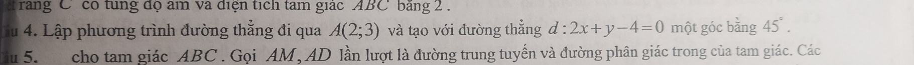 rang C có tung độ âm va điện tích tam giác ABC băng 2. 
Ấu 4. Lập phương trình đường thẳng đi qua A(2;3) và tạo với đường thẳng d:2x+y-4=0 một góc bằng 45°. 
Su 5. cho tam giác ABC. Gọi AM, AD lần lượt là đường trung tuyến và đường phân giác trong của tam giác. Các