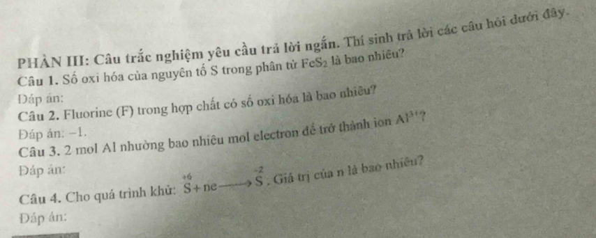 PHÀN III: Cầu trắc nghiệm yêu cầu trả lời ngắn. Thí sinh trả lời các câu hỏi đưới đây. 
Câu 1. Số oxi hóa của nguyên tố S trong phân tử FeS_2 là bao nhiều? 
Đáp án: 
Câu 2. Fluorine (F) trong hợp chất có số oxi hóa là bao nhiêu? 
Đáp án: −1. AI^3 ? 
Câu 3. 2 mol Al nhường bao nhiêu mol electron để trở thành ion 
Đáp ản: 
Câu 4. Cho quá trình khủ: ^+6S+neto S^(-2). Giá trị của n là bao nhiều? 
Đáp án: