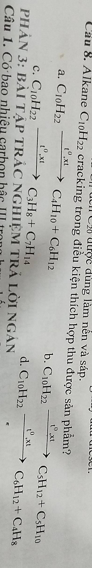 Đ Cự được dùng làm nên và sáp.
Cầu 8. Alkane C_10H_22 cracking trong điều kiện thích hợp thu được sản phẩm?
a. C_10H_22xrightarrow t^0, xtC_4H_10+C_6H_12
c. C_10H_22xrightarrow t^0, xtC_3H_8+C_7H_14
b. C_10H_22xrightarrow t^0,xtC_5H_12+C_5H_10
d. C_10H_22xrightarrow t^0,xtC_6H_12+C_4H_8
PHÂN 3: bàI TậP tRắC NGHIệM tRẢ lời ngắn
Câu 1. Có bao nhiêu carbọn hậc III trong